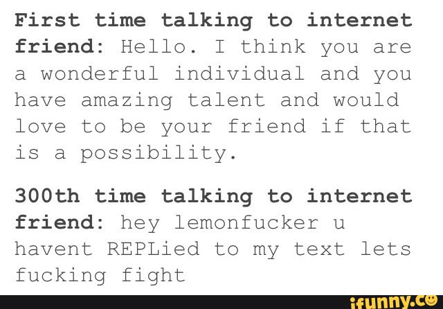 First time talking to internet
friend: Hello. I think you are
a wonderful individual and you
have amazing talent and would
love to be your friend if that
is a possibility.
300th time talking to internet
friend; hey lemonfucker u
havent REPLied to my text lets
fucking fight