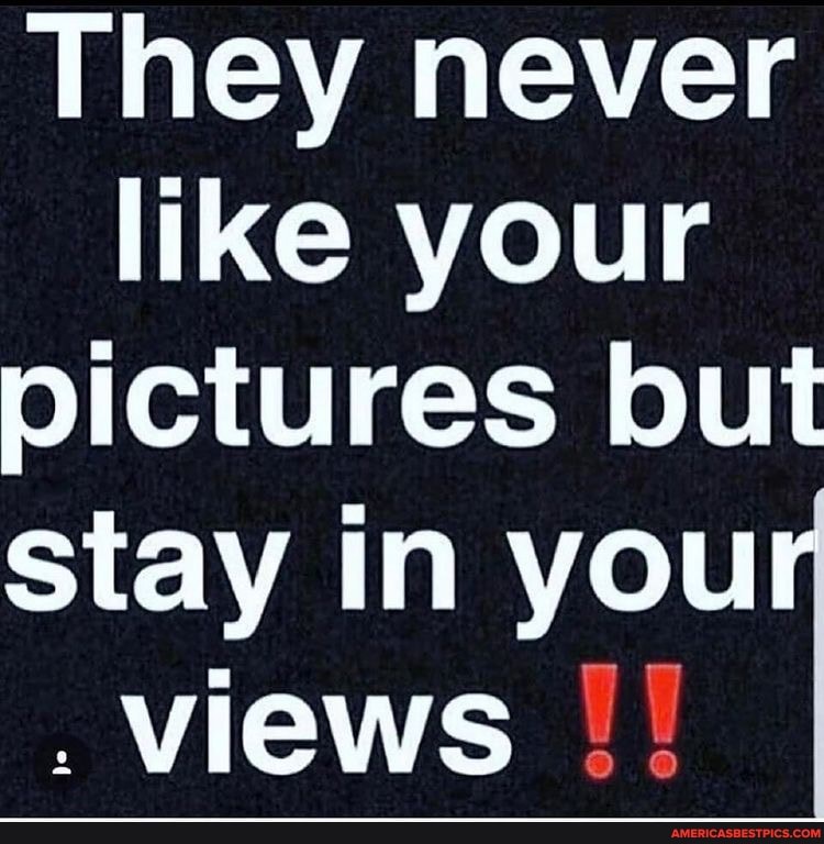 They never like your pictures but
stay in you
. views