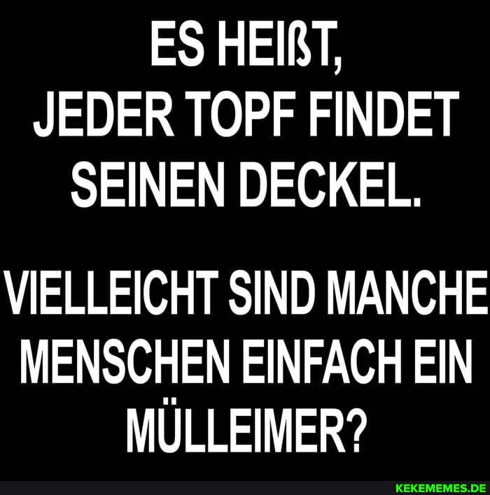 ES HEIRT,
JEDER TOPF FINDET SEINEN DECKEL.
VIELLEICHT SIND MANCHE MENSCHEN EINFACH EIN MULLEIMER?