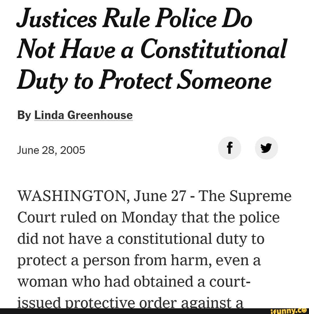 Justices Rule Police Do
Not Have a Constitutional
Duty to Protect Someone
By Linda Greenhouse
June 28, 2005 f
WASHINGTON, June 27 - The Supreme
Court ruled on Monday that the police did not have a constitutional duty to protect a person from harm, even a woman who had obtained a court-