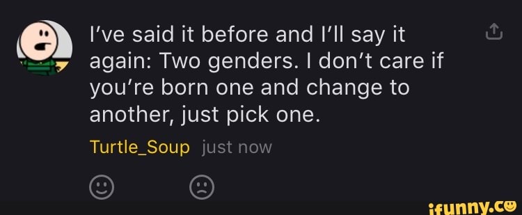 el I've said it before and Il say it
again: Two genders. I don't care if
you're born one and change to
another, just pick one.
Turtle_Soup just now
