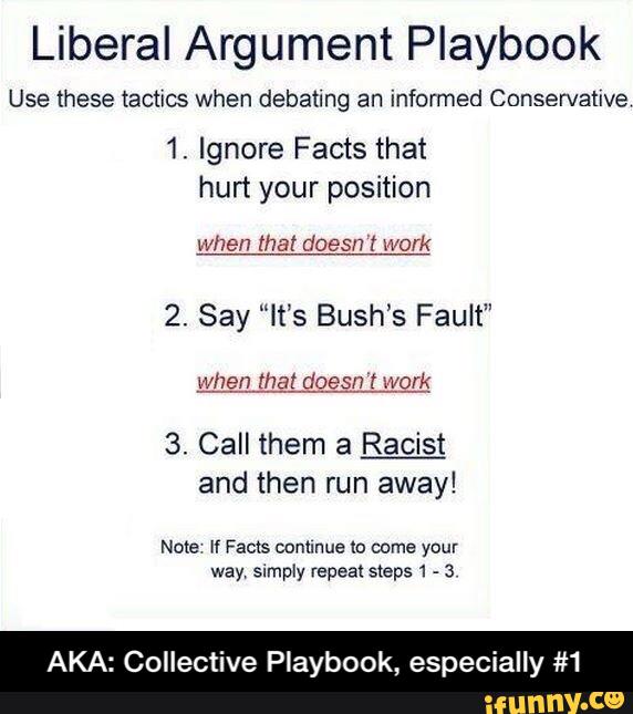 Liberal Argument Playbook
Use these tactics when debatlng an informed Conservative
1. Ignore Facts that
hurt your position
When that doesn t Work
2. Say “It’s Bush’s Fault”
3. Call them a Racist
and then run away!
AKA: Collective Playbook, especially #1 - AKA: Collective Playbook, especially #1