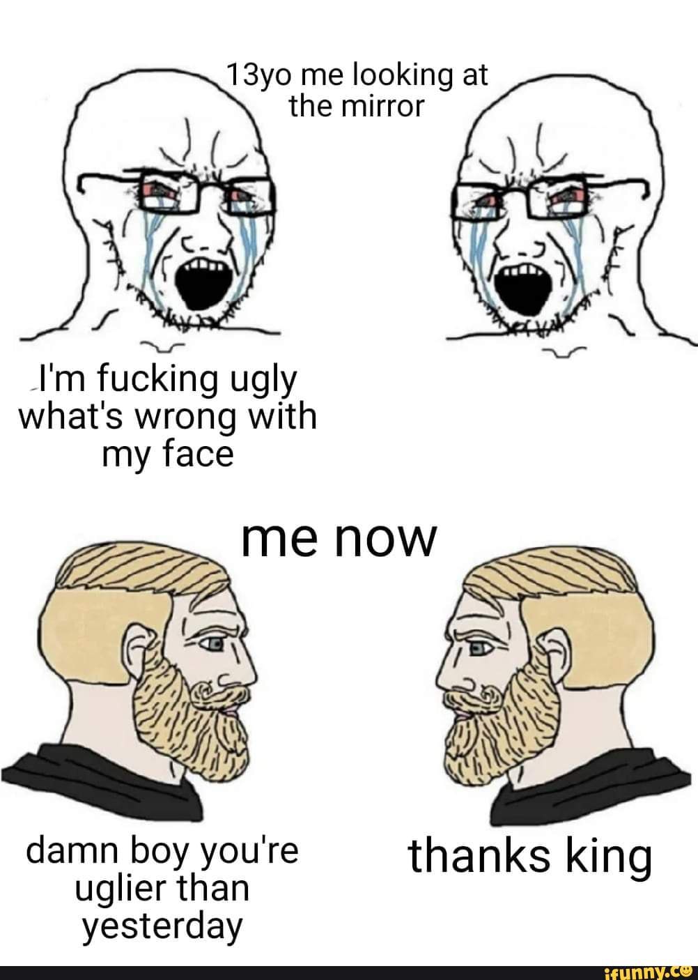 13yo me looking at
the mirror
I'm fucking ugly
what's wrong with
my face
damn boy you're thanks king
uglier than
yesterday