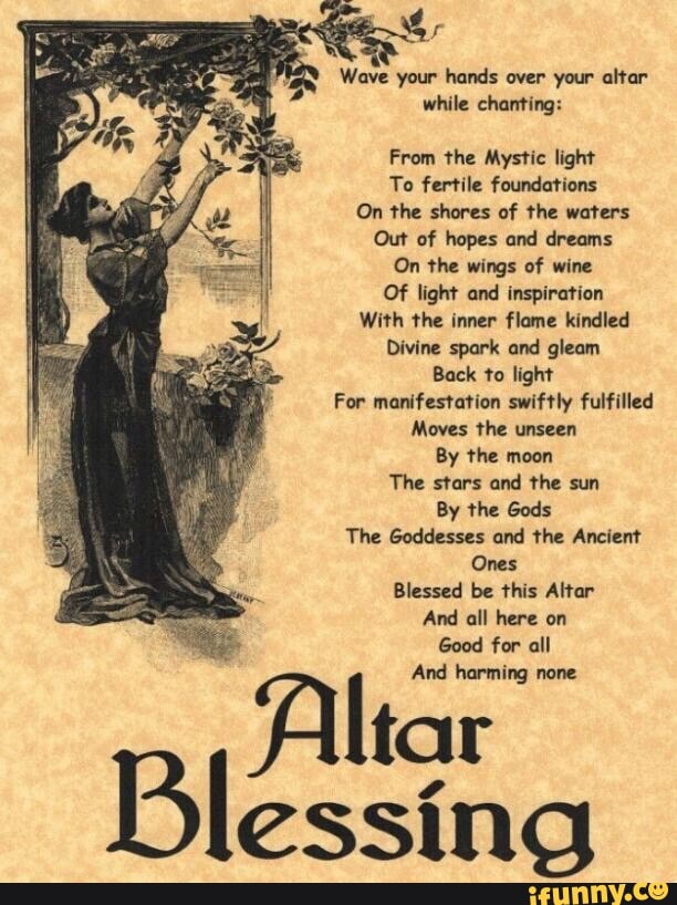 Wave your hands over your altar
while chanting:
From the Mystic light
To fertile foundations
On the shores of the waters
Out of hopes and dreams
On the wings of wine
Of light and inspiration
With the inner flame kindled
Divine spark and gleam
Back to light
For manifestation swiftly fulfilled
Moves the unseen
By the moon
The stars and the sun
By the Gods
The Goddesses and the Ancient
Ones
Blessed be this Altar
Good for all
Altar
essing