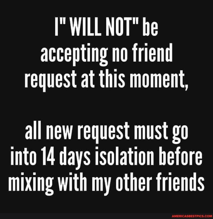 WILL NOT" be accepting no friend request at this moment,
all new request must go into 14 days isolation before mixing with my other friends