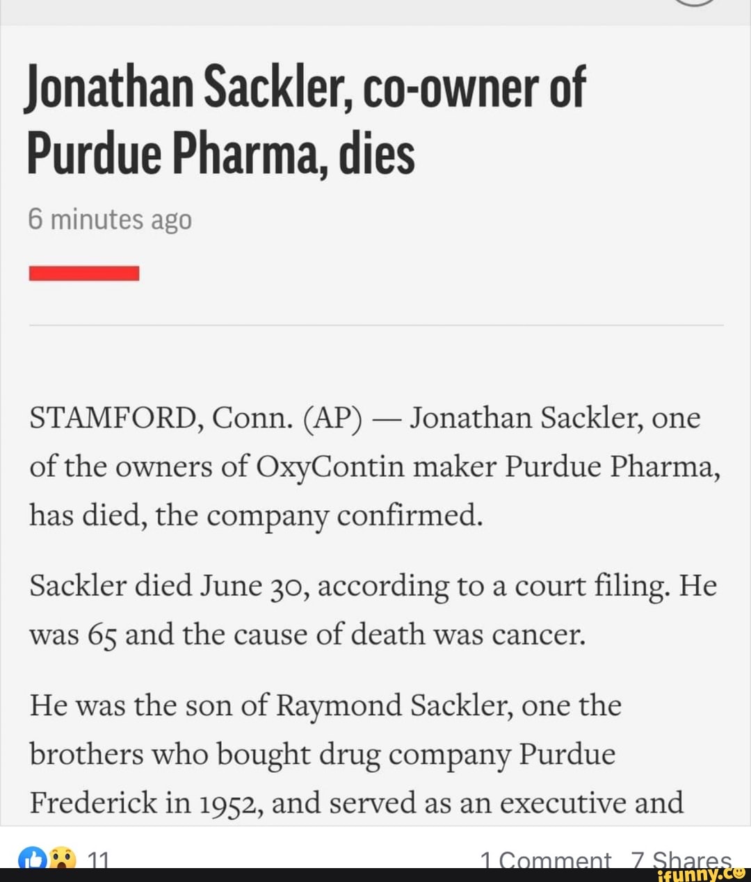 Jonathan Sackler, co-owner of
Purdue Pharma, dies
6 minutes ago
Jonathan Sackler, one
of the owners
of OxyContin maker Purdue Pharma,
has died, the company confirmed.
Sackler died June 30, according to a court filing. He
was 65 and the cause
of death was cancer.
He was
the son
of Raymond Sackler, one
the
brothers who bought drug company Purdue
Frederick in 1952, and served as an executive and