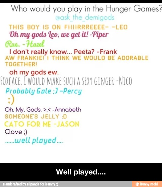 E e e Iii Who would you
play in
the Hunger Games
Oh my gods feo, we get it! -Piper
I don't really know... Peeta? -Frank
Well played - Well played....