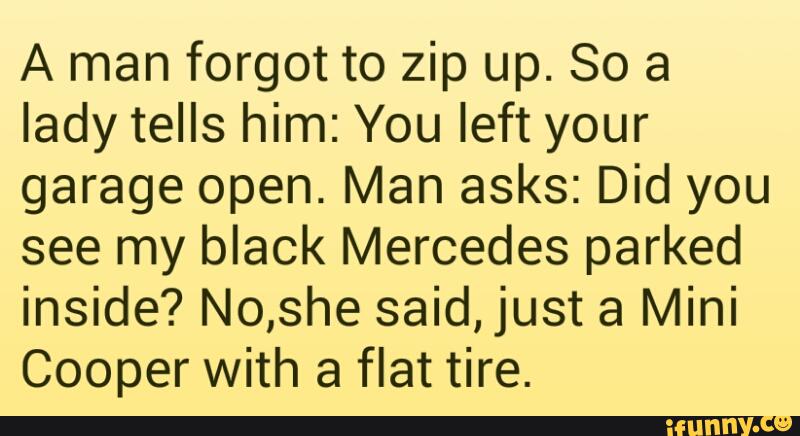 A man forgot to zip up. So a
lady tells him: You left your
garage open. Man asks: Did you
see my black Mercedes parked
inside? No,she said,just a Mini
Cooper with a flat tire.