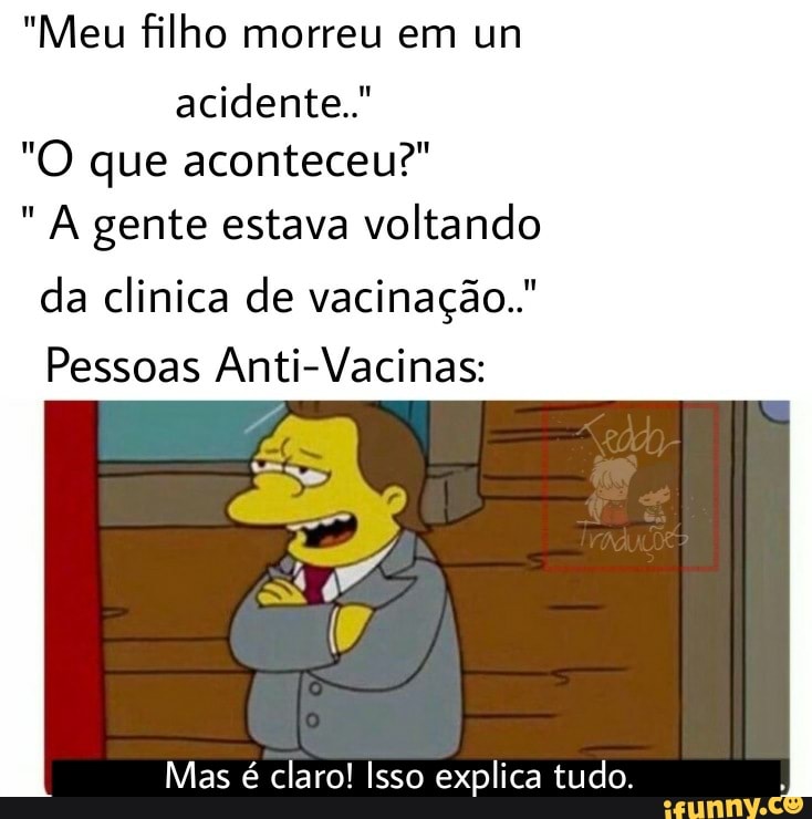 "Meu filho morreu em un acidente."
"O que aconteceu?" gente estava voltando da clinica de vacinação.."
Pessoas Anti-Vacinas:
Mas é claro! Isso explica tudo.