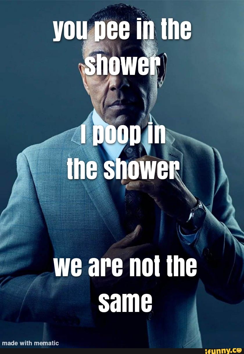 You pee in the shower poop in the shower we are not the same iFunny