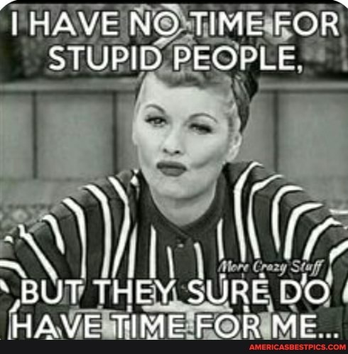 HAVE NO TIME FOR,
STUPID PEOPLE
BUT THEY SURE DO-
HAVE TIME FOR