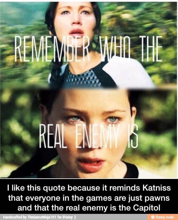 I like this quote because it reminds Katniss
that everyone in the games are just pawns
and that the real enemy is the Capitol - I like this quote because it reminds Katniss that everyone in the games are just pawns and that the real enemy is the Capitol