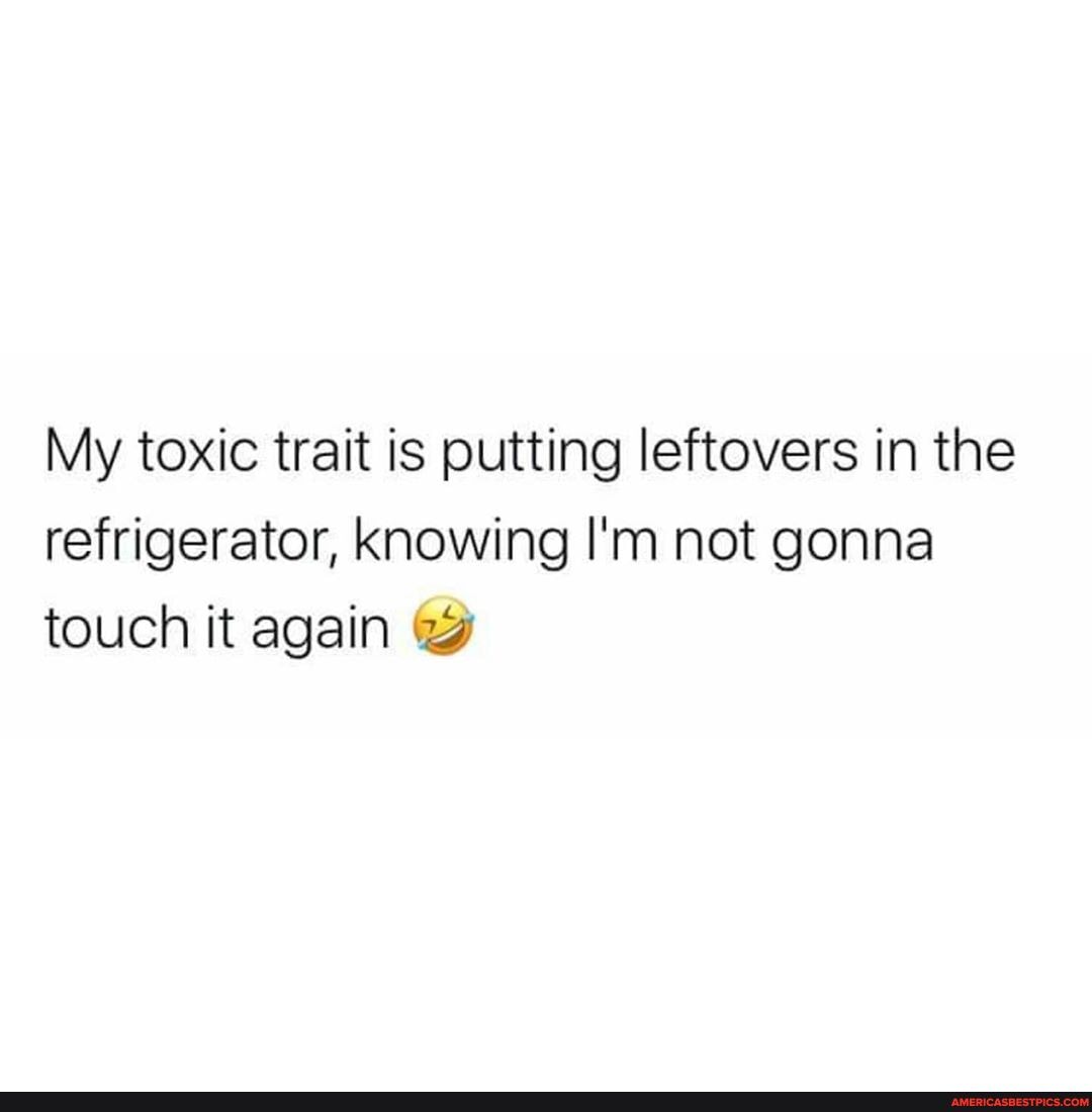 My toxic trait is putting leftovers in the refrigerator, knowing I'm not gonna touch it again