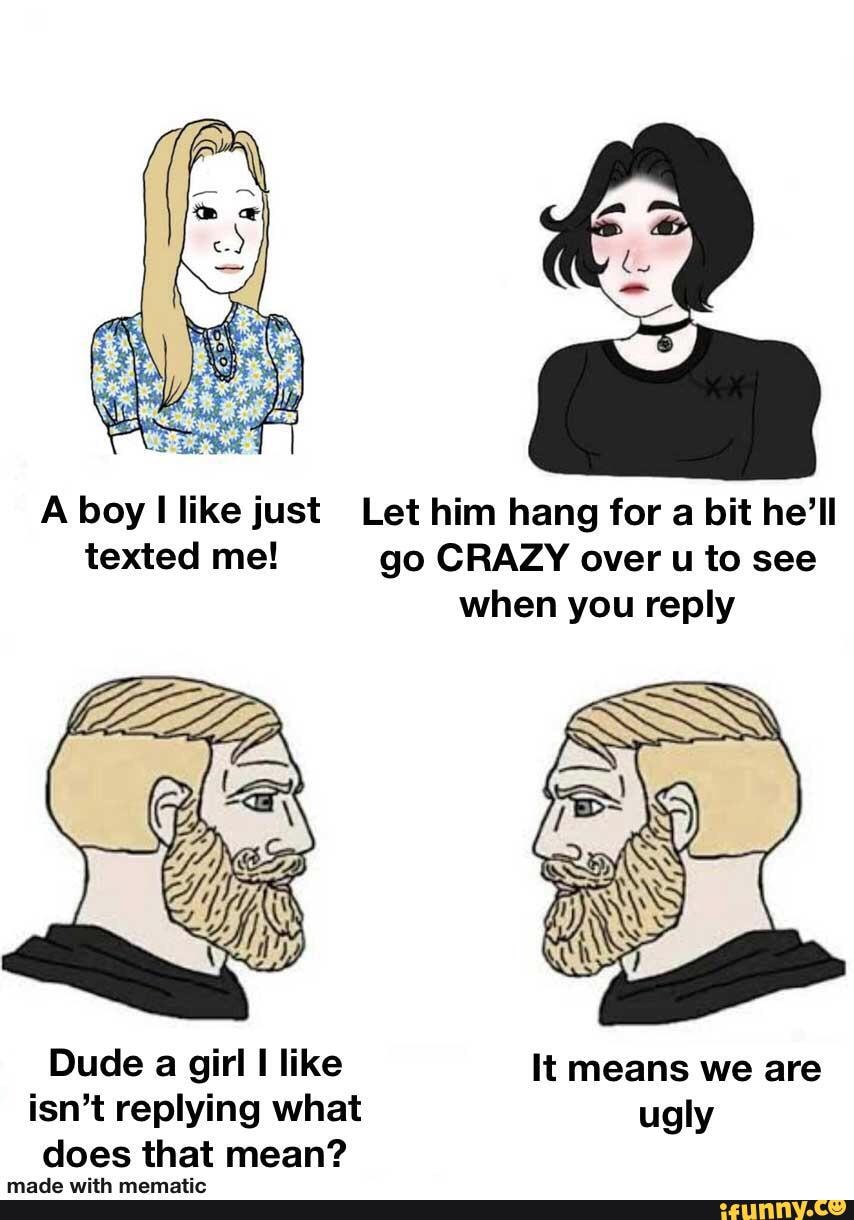 A boy I like just Let him hang for a bit he'll
texted me! go CRAZY over u to see
when you reply
Dude a girl I like It means we are
isn't replying what ugly
does that mean?