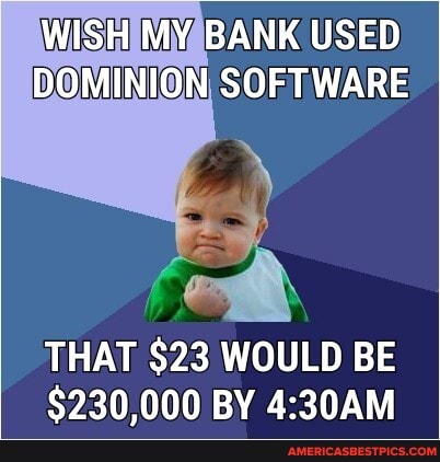 WISH MY BANK USED DOMINION SOFTWARE
THAT $23 WOULD BE
$230,000 BY