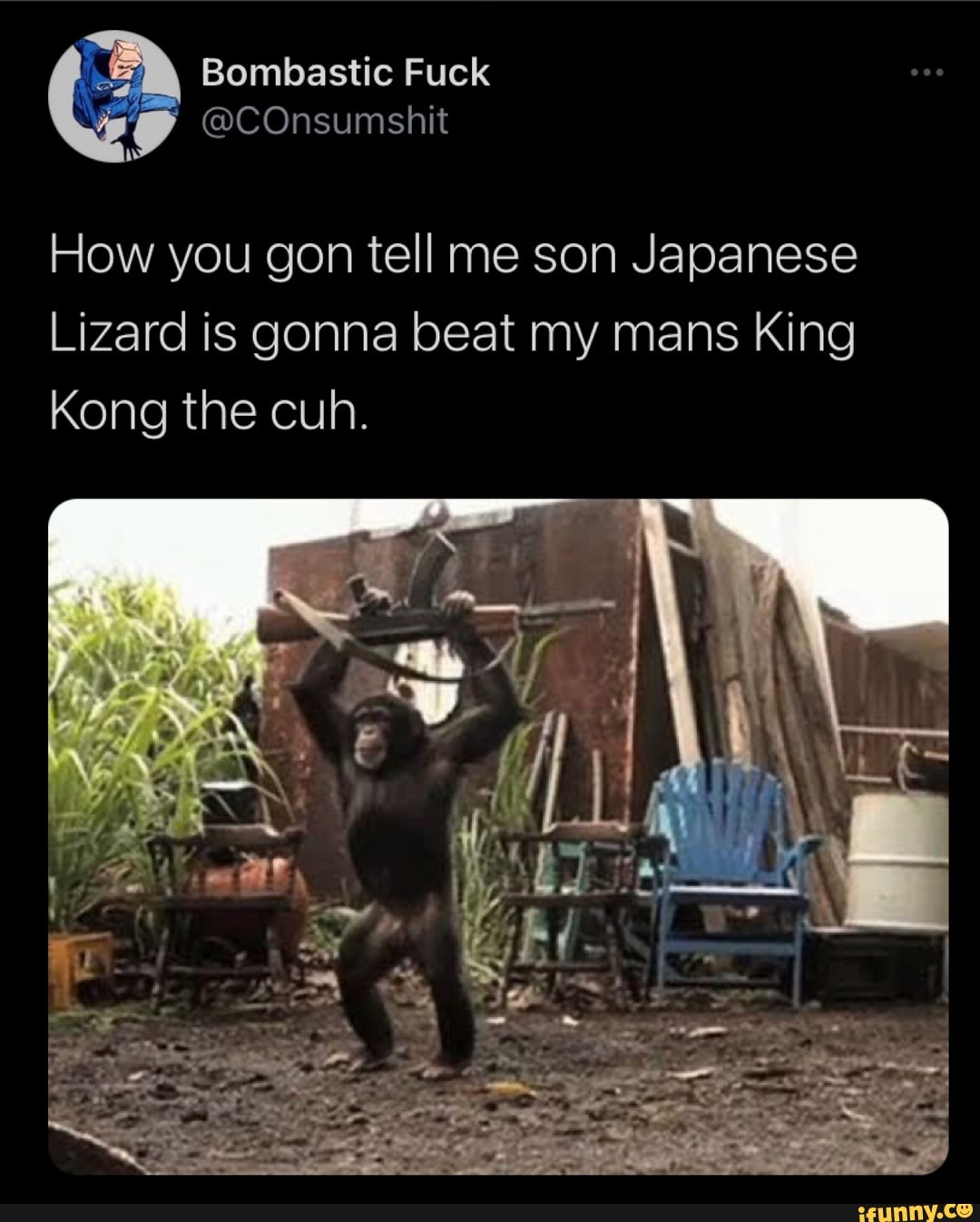 Bombastic Fuck
@COnsumshit
How you gon tell me son Japanese
Lizard is gonna beat my mans King
Kong the cuh.