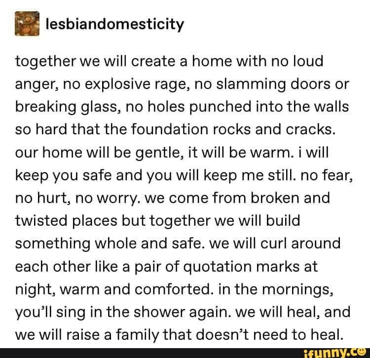 q lesbiandomesticity
together we will create a home with no loud
anger, no explosive rage, no slamming doors or
breaking glass, no holes punched into the walls
so hard that the foundation rocks and cracks.
our home will be gentle, it will be warm. i will
keep you safe and you will keep me still. no fear,
no hurt, no worry. we come from broken and
twisted places but together we will build
something whole and safe. we will curl around
each other like a pair of quotation marks at
night, warm and comforted. in the mornings,
you'll sing in the shower again. we will heal, and
we will raise a family that doesn't need to heal.