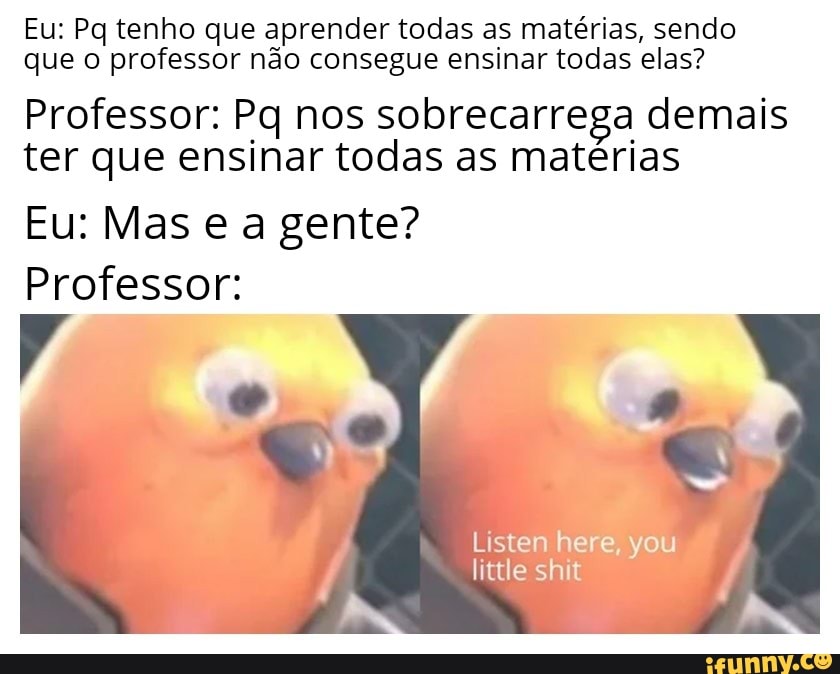 Eu: Pq tenho que aprender todas as matérias, sendo
que o professor não consegue ensinar todas elas?
Professor: Pq nos sobrecarrega demais
ter que ensinar todas as matérias
Professor:
Listen here, you