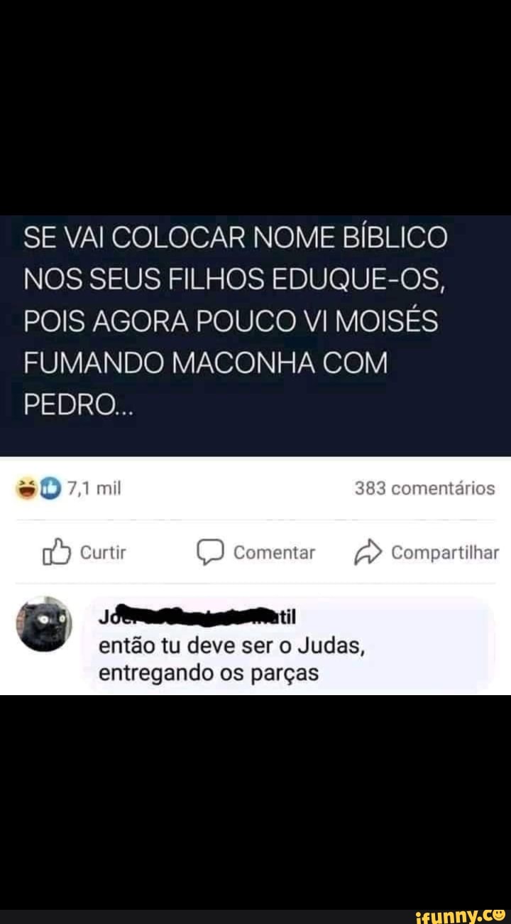SE VAI COLOCAR NOME BÍBLICO NOS SEUS FILHOS EDUQUE-OS,
POIS AGORA POUCO VI MOISÉS FUMANDO MACONHA COM PEDRO...
sD 7,1 mil 383 comentários
Curtir Comentar Compartilhar
til então tu deve ser o Judas, entregando os parças