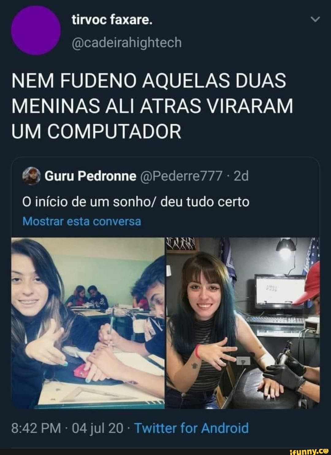tirvoc faxare.
(Dcadeirahightech
NEM FUDENO AQUELAS DUAS MENINAS ALI ATRAS VIRARAM UM COMPUTADOR
Guru Pedronne (DPederre777
O início de um sonho/ deu tudo certo
Mostrar esta conversa
VAN
PM - 04 jul 20 - Twitter for Android