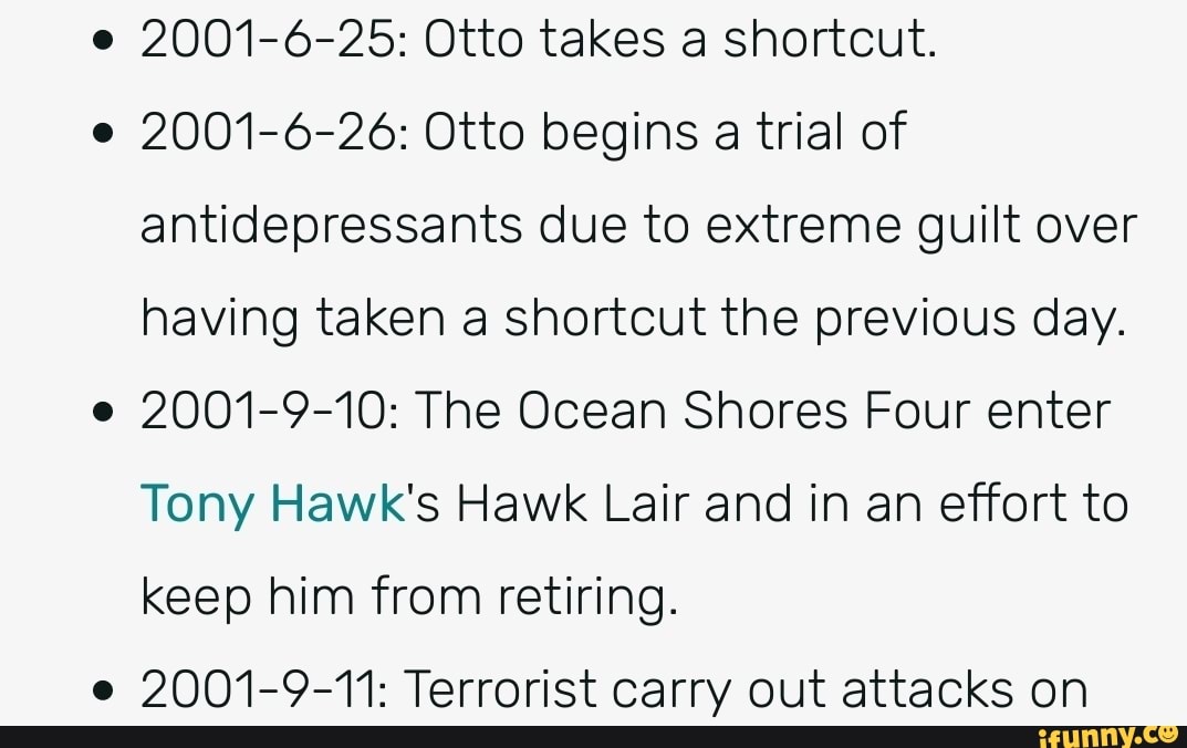 2001-6-25: Otto takes a shortcut.
2001-6-26: Otto begins a trial of
antidepressants due to extreme guilt over
having taken a shortcut the previous day.
2001-9-10: The Ocean Shores Four enter
Tony Hawk's Hawk Lair and in an effort to
keep him from retiring.
2001-9-11: Terrorist carry out attacks on