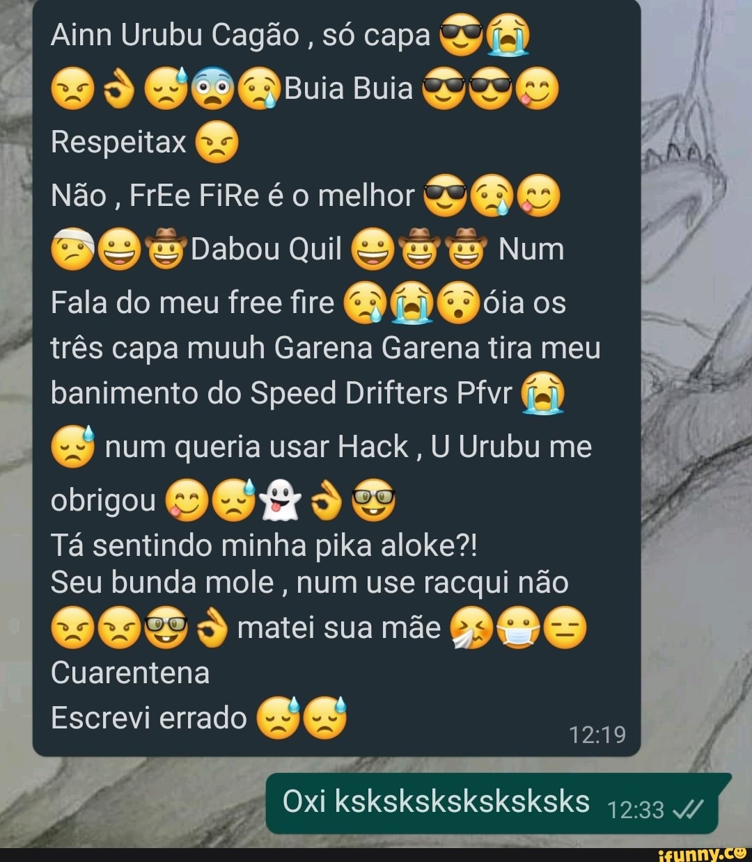 Ainn Urubu Cagão , só capa uia Buia
Respeitax
Não, FrEe FiRe é melhor )
Dabou Qui Num
Fala do meu free fire oia os
três capa muuh Garena Garena tira meu banimento do Speed Drifters Pfvr
BB) num queria usar Hack, U Urubu me
obrigou
Tá sentindo minha pika aloke?!
Seu bunda mole, num use racqui não
matei sua mãe
Cuarentena
Escrevi errado
I Oxi ksksksksksksksks I