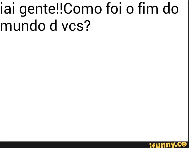 iai gente!!Como foi o fim do
mundo d vcs?
