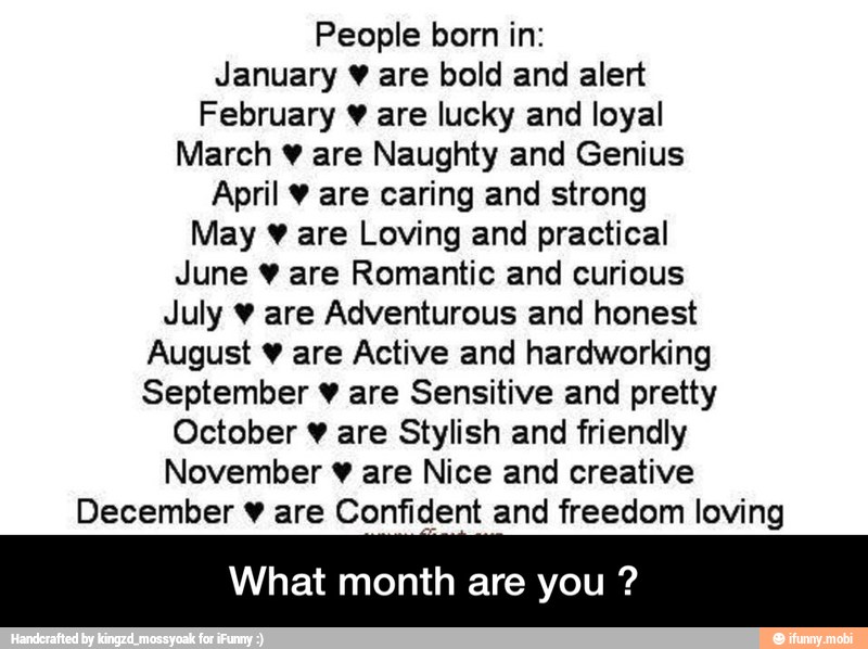 People born in:
January ¥ are bold and alert
February ¥ are lucky and loyal
March ¥ are Naughty and Genius
April ¥ are caring and strong
May ¥ are Loving and practical
June ¥ are Romantic and curious
July ¥ are Adventurous and honest
August ¥ are Active and hardworking
September ¥ are Sensitive and pretty
October ¥ are Stylish and friendly
November ¥ are Nice and creative
December ¥ are Confident and freedom loving
What month are you - What month are you ?