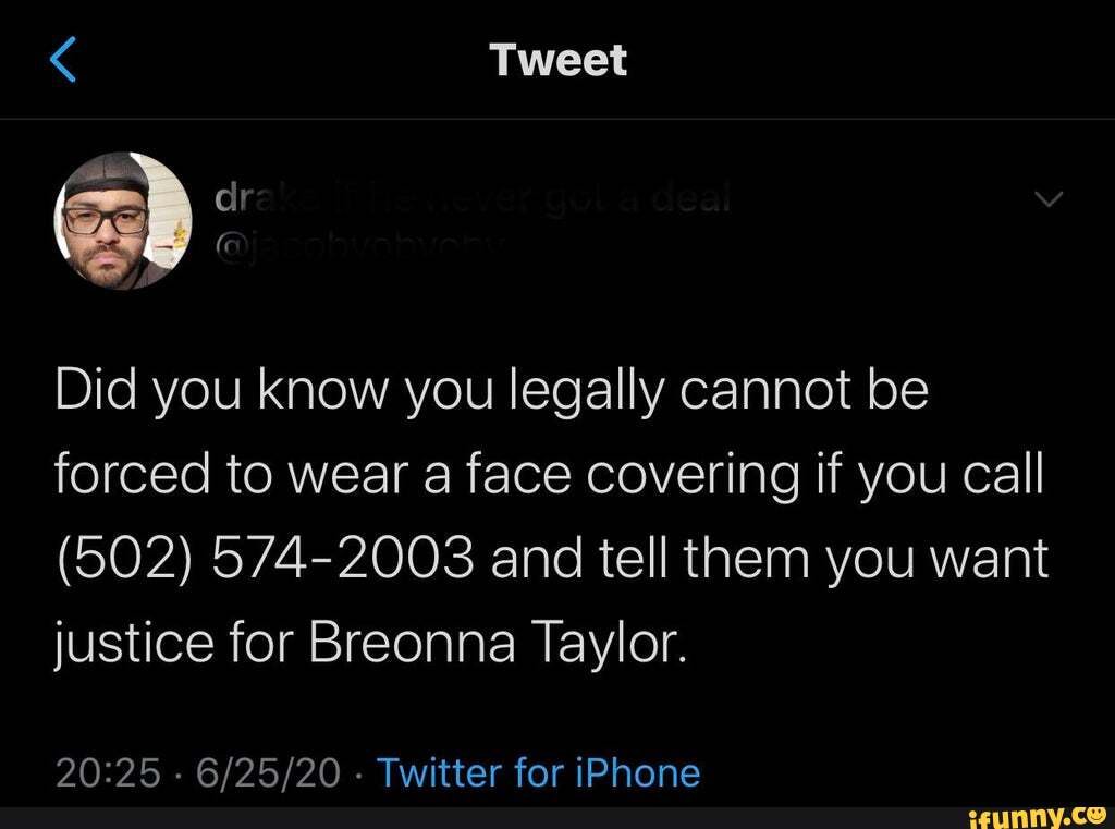< Tweet
Did you know you legally cannot be forced to wear a face covering if you call
(502) 574-2003 and tell them you want justice for Breonna Taylor.
. . Twitter for iPhone
