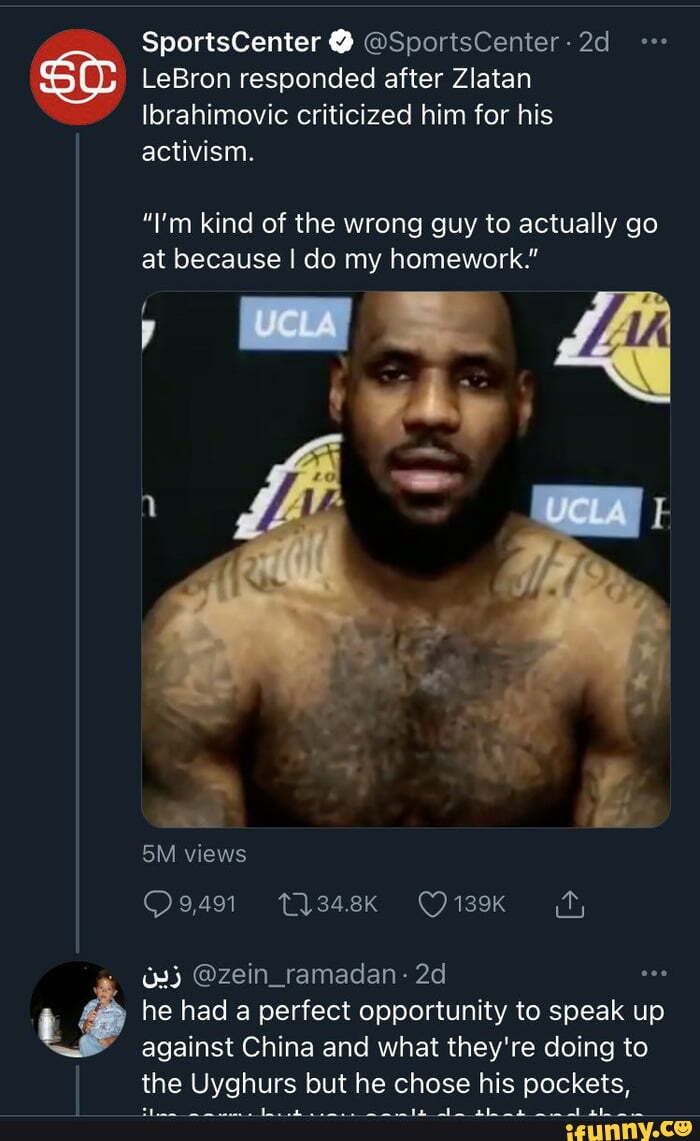 SportsCenter @SportsCenter:
LeBron responded after Zlatan
Ibrahimovic criticized him for his activism.
"I'm kind of the wrong guy to actually go at because I do my homework."
views
@zein_ramadan- he had a perfect opportunity to speak up against China and what they're doing to
the Uyghurs but he chose his pockets,