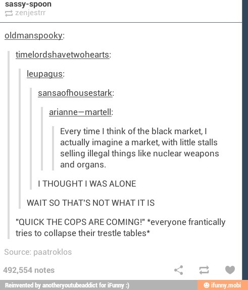 sassy-spoon
oldmanspooky:
timelordshavetwohearts:
leupagus:
Every time I think of the black market, I
actually imagine a market, with little stalls
selling illegal things like nuclear weapons
and organs.
I THOUGHT I WAS ALONE
WAIT SO THAT'S NOT WHAT IT IS
"QUICK THE COPS ARE COMING!" *everyone frantically
tries to collapse their trestle tables*