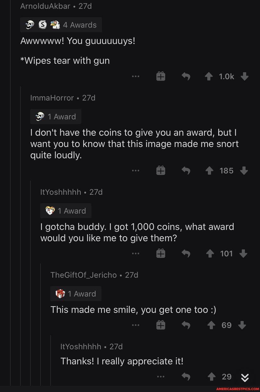 ArnolduAkbar
Awwwww! You guuuuuuys!
*Wipes tear with gun
1.0k
ImmaHorror
1 Award
I don't have the coins to give you an award, but I want you to know that this image made me snort
quite loudly.
185
ItYoshhhhh
@ 1 Award
gotcha buddy. I got 1,000 coins, what award would you like me to give them?
101
TheGiftOf_Jericho
1 Award
This made me smile, you get one too
69
ItYoshhhhh
Thanks! really appreciate it!