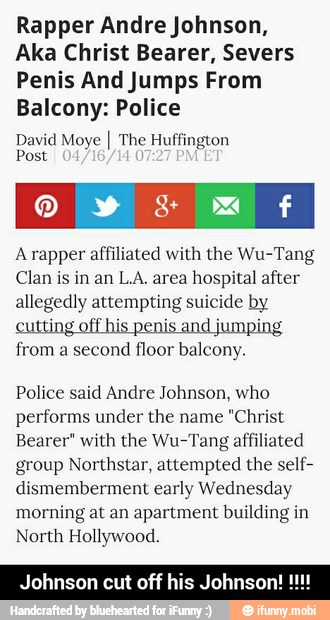 Rapper Andre Johnson,
Aka Christ Bearer, Severs
Penis And Jumps From
Balcony: Police
David Moye I The Huffington
Post
Arapper affiliated with the Wu-Tang
Clan is in an L.A. area hospital after
allegedly attempting suicide by
from a second floor balcony.
Police said Andre Johnson, who
performs under the name "Christ
Bearer" with the Wu-Tang affiliated
group Northstar, attempted the self-
dismemberment early Wednesday
morning at an apartment building in
North Hollywood.
johnson cut off his Johnson! - Johnson cut off his Johnson! !!!!