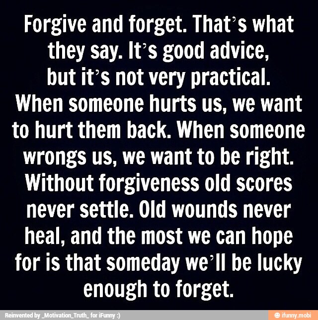 Forgive and forget. That's what
they say. It's good advice,
but it's not very practical.
When someone hurts us, we want
to hurt them back. When someone
wrongs us, we want to be right.
Without forgiveness old scores
never settle. Old wounds never
heal, and the most we can hope
for is that someday we'll be lucky
enough to forget.