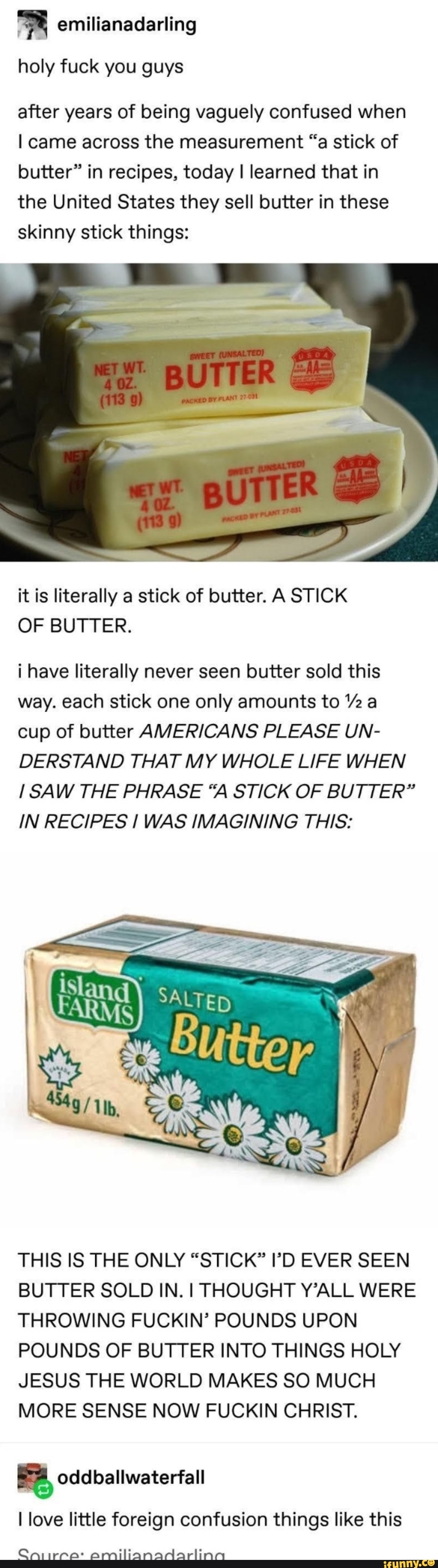holy fuck you guys
after years of being vaguely confused when came across the measurement "a stick of butter" in recipes, today I learned that in the United States they sell butter in these skinny stick things:
it is literally a stick of butter. A STICK OF BUTTER.
i have literally never seen butter sold this way. each stick one only amounts to "2 a cup of butter AVERICANS PLEASE UN-
DERSTAND THAT MY WHOLE LIFE WHEN SAW THE PHRASE "A STICK OF BUTTER"
IN RECIPES I WAS IMAGINING THIS:
THIS IS THE ONLY "STICK" 'D EVER SEEN BUTTER SOLD IN. I THOUGHT Y'ALL WERE THROWING FUCKIN' POUNDS UPON POUNDS OF BUTTER INTO THINGS HOLY JESUS THE WORLD MAKES SO MUCH MORE SENSE NOW FUCKIN CHRIST.
oddballwaterfall
love little foreign confusion things like this
Cniirra: amilianadarlina