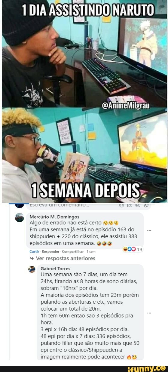 Mercúrio M. Domingos
SEMANA DEPOIS
Algo de errado não está certo
Em uma semana já está no episódio 163 do shippuden + 220 do clássico, ele assistiu 383 episódios em uma semana.
Curtr - Responder Compartilhar
Ver respostas anteriores
Gabriel Torres
Uma semana são 7 dias, um dia tem
24hs, tirando as 8 horas de sono diárias, sobram "16hrs" por dia.
A maioria dos episódios tem porém pulando as aberturas e etc, vamos colocar um total de
tem então são 3 episódios pra hora.
3 epi x dia: 48 episódios por dia.
48 epi por dia x 7 dias: 336 episódios, pulando filler que são muito mais que 50 epi entre o a imagem realmente pode acontecer