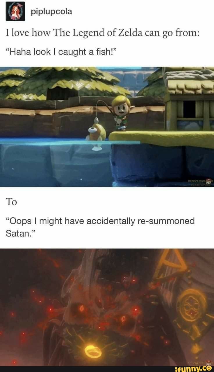 piplupcola
love how The Legend of Zelda can go from:
"Haha look I caught a fish!"
To
"Oops I might have accidentally re-summoned
Satan."