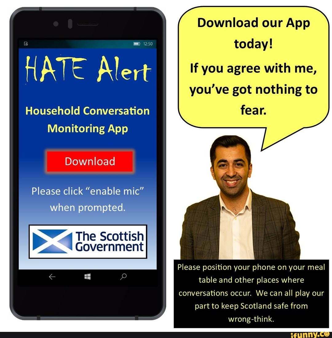 Download our App
today!
HATE Alert If you agree with me,
you've got nothing to
Household Conversation fear.
Monitoring App
Download
Please click "enable mic" when prompted.
The Scottish
Government
Please position your phone on your meal table and other places where conversations occur, We can all play our
part to keep Scotland safe from
wrong think