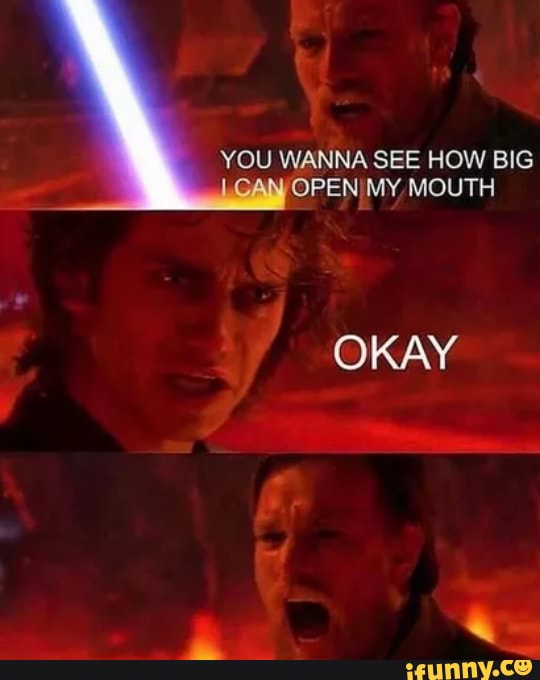 YOU WANNA SEE HOW BIG OPENIMY MOUTH
OKAY
