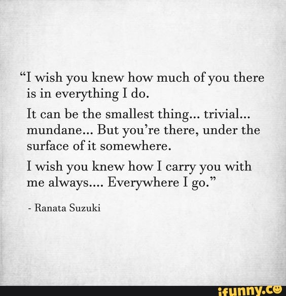 "T wish you knew how much of you there is in everything I do.
It can be the smallest thing... trivial...
mundane... But you're there, under the surface of it somewhere.
I wish you knew how I carry you with me always.... Everywhere I go."
Ranata Suzuki