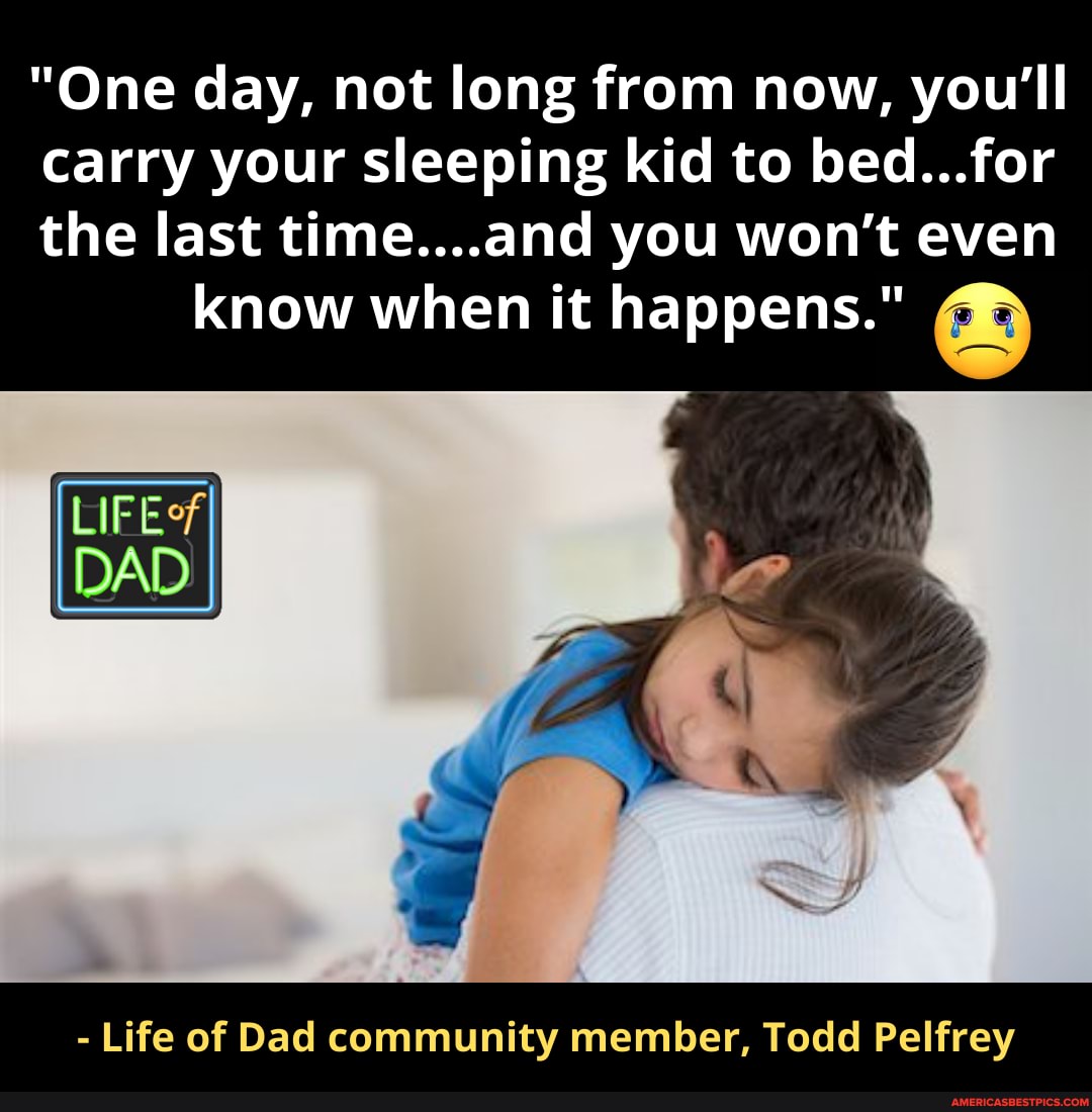 "One day, not long from now, you'll carry your sleeping kid to bed...for the last time...and you won't even
know when it happens."
LIFE?
DAD
- Life of Dad community member, Todd Pelfrey