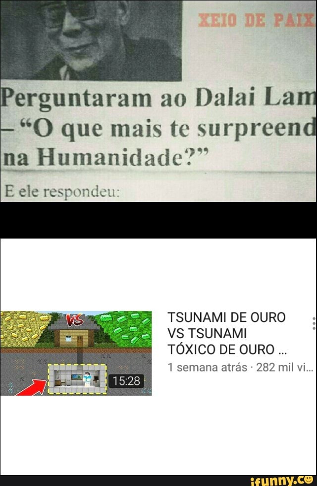 erguntaram ao
Dalai Lam
"O que mais te surpreend
299
na Humanidade"
E ele respondeu:
TSUNAMI DE OURO
VS TSUNAMI
TÓXICO DE OURO...
1 semana atrás 282 mil vi