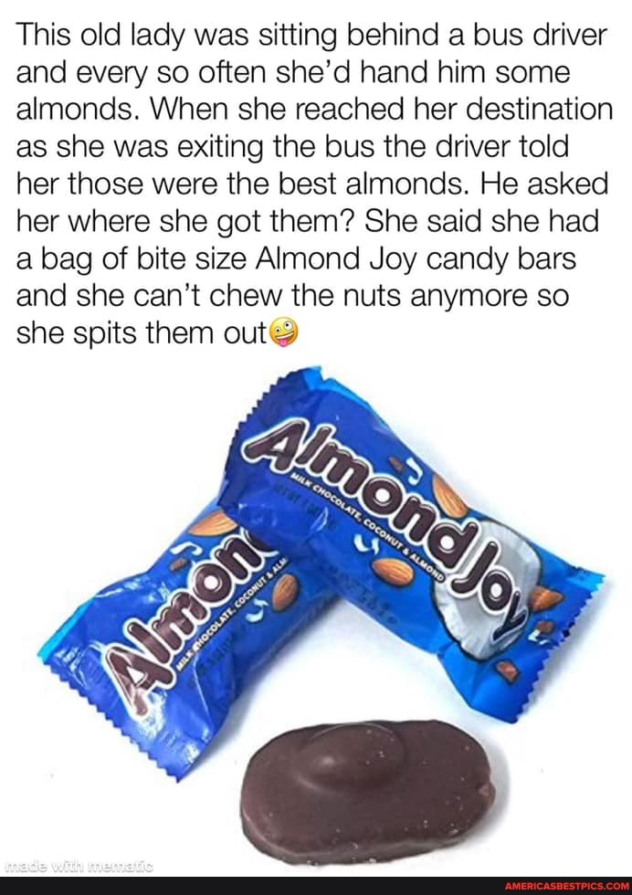 This old lady was sitting behind a bus driver and every so often she'd hand him some almonds. When she reached her destination as she was exiting the bus the driver told her those were the best almonds. He asked her where she got them? She said she had a bag of bite size Almond Joy candy bars and she can't chew the nuts anymore so she spits them out@