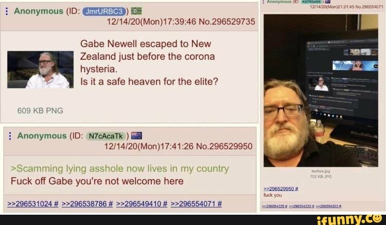 Ne
Gabe Newell escaped to New
Zealand just before the corona hysteria
Is it a safe heaven for the elite?
609 KB PNG
Anonymous (ID: (N7cAcaTk )
No.
>Seamming lying lives in my
Fuck off Gabs you're not welcome here
>>296531024 # >>296538786 # >>296549410 # >>296554071 #
