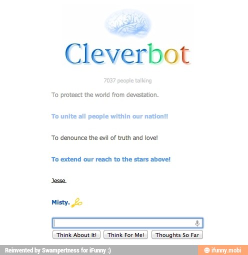 Cleverbot
To proteect the world from devestation.
To unite all people within our nationt!
To denounce the evil of truth and love!
To extend our reach to the stars above!
Think About it!
Think For Me! I
I
Thoughts So Far