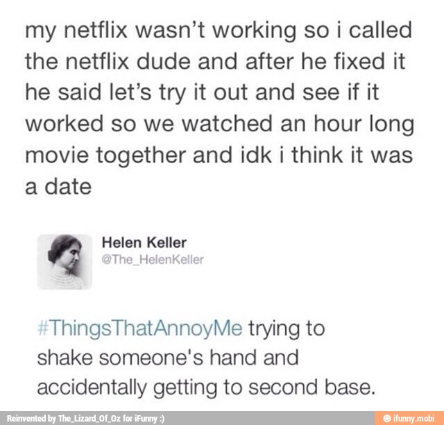 my netflix wasn't working so i called
the netflix dude and after he fixed it
he said let's try it out and see if it
worked so we watched an hour long
movie together and idk i think it was
a date
ThingsThatAnnoyMe trying to
shake someone's hand and
accidentally getting to second base.