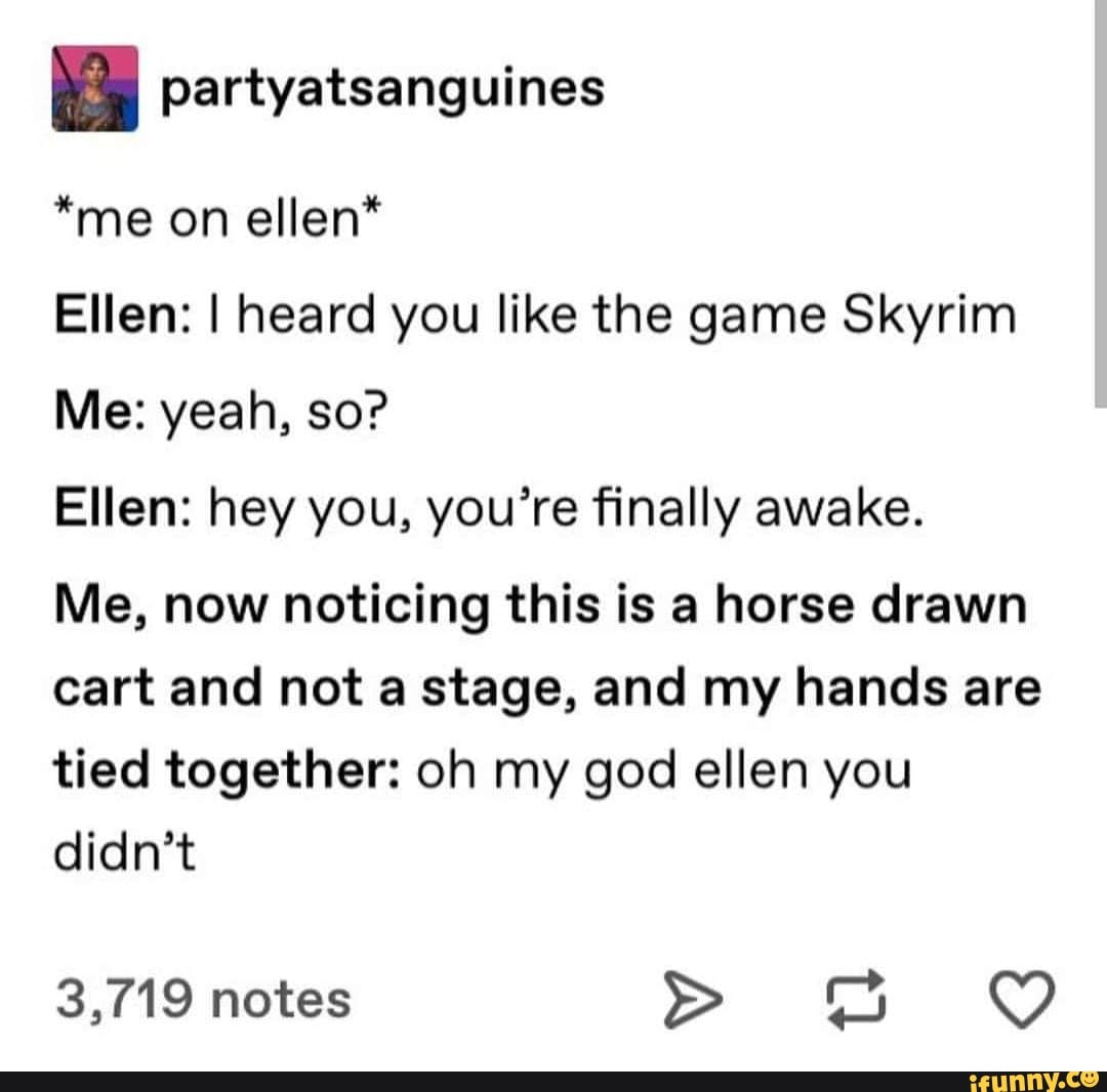 partyatsanguines
*me on ellen*
Ellen: I heard you like the game Skyrim
Me: yeah, so?
Ellen: hey you, you’re finally awake.
Me, now noticing this is a horse drawn
cart and not a stage, and my hands are
tied together: oh my god ellen you
didn’t