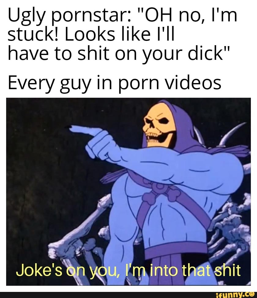 Ugly pornstar: OH no, Im stuck! Looks like Ill have to shit on your  dick Every guy in porn videos VANE Jokes into shit - iFunny