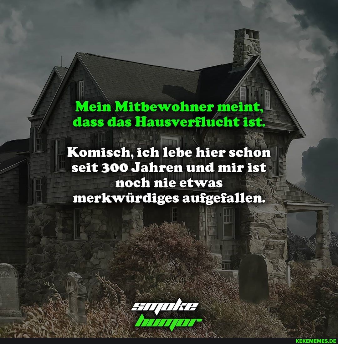 dass das
dass das Hausverflucht ist>>
Komisch, ich lebe hier schon seit 300 Jahren und mir ist noch nie etwas merkwürdiges aufgefallen.