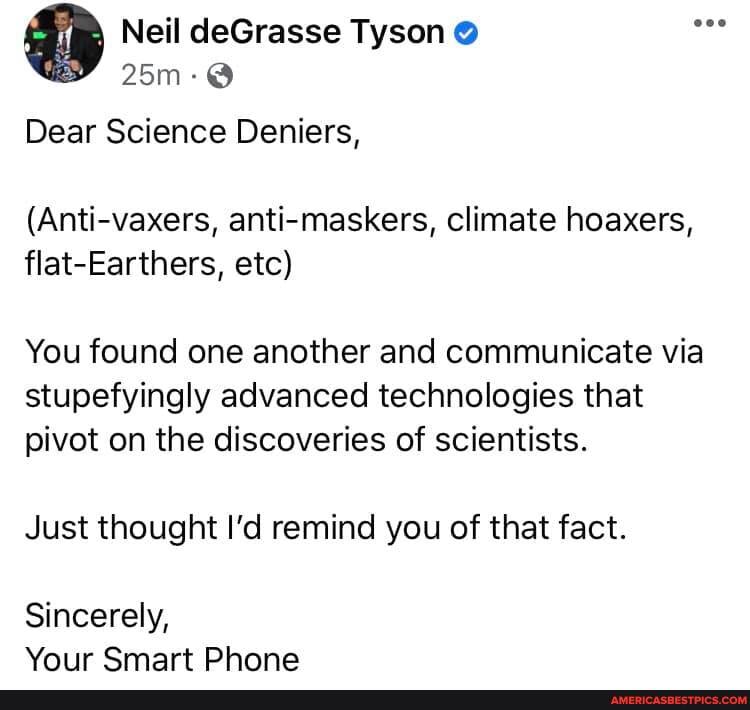 Neil deGrasse Tyson
Dear Science Deniers,
(Anti-vaxers, anti-maskers, climate hoaxers, flat-Earthers, etc)
You found one another and communicate via stupefyingly advanced technologies that pivot on the discoveries of scientists.
Just thought I'd remind you of that fact.
Sincerely,
Your Smart Phone